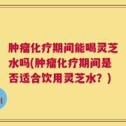 肿瘤化疗期间能喝灵芝水吗(肿瘤化疗期间是否适合饮用灵芝水？)