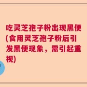 吃灵芝孢子粉出现黑便(食用灵芝孢子粉后引发黑便现象，需引起重视)
