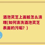 酒泡灵芝上面脏怎么清理(如何清洗酒泡灵芝表面的污垢？)