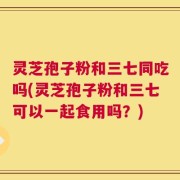 灵芝孢子粉和三七同吃吗(灵芝孢子粉和三七可以一起食用吗？)