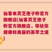 仙客来灵芝孢子粉官方旗舰店(仙客灵芝孢子粉官方旗舰店，带给你健康和美丽的荟萃之道)
