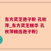 东方灵芝孢子粉 孔秋萍_东方灵芝精华 孔秋萍精选孢子粉)