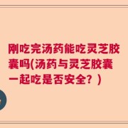 刚吃完汤药能吃灵芝胶囊吗(汤药与灵芝胶囊一起吃是否安全？)