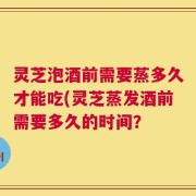 灵芝泡酒前需要蒸多久才能吃(灵芝蒸发酒前需要多久的时间？