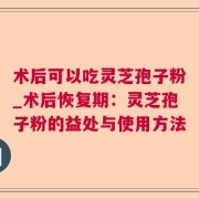 术后可以吃灵芝孢子粉_术后恢复期：灵芝孢子粉的益处与使用方法