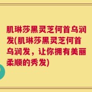 肌琳莎黑灵芝何首乌润发(肌琳莎黑灵芝何首乌润发，让你拥有美丽柔顺的秀发)