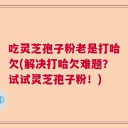 吃灵芝孢子粉老是打哈欠(解决打哈欠难题？试试灵芝孢子粉！)