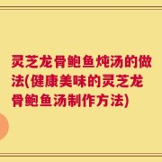 灵芝龙骨鲍鱼炖汤的做法(健康美味的灵芝龙骨鲍鱼汤制作方法)