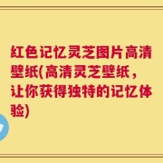 红色记忆灵芝图片高清壁纸(高清灵芝壁纸，让你获得独特的记忆体验)