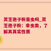 灵芝孢子粉是虫吗_灵芝孢子粉：非虫类，了解其真实性质