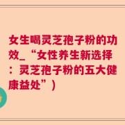 女生喝灵芝孢子粉的功效_“女性养生新选择：灵芝孢子粉的五大健康益处”)