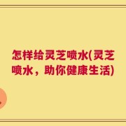 怎样给灵芝喷水(灵芝喷水，助你健康生活)