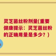 灵芝菌丝粉剂量(重要健康提示：灵芝菌丝粉的正确用量是多少？)
