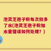 泡灵芝孢子粉每次放多了水(泡灵芝孢子粉加水量错误如何处理？)
