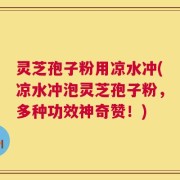 灵芝孢子粉用凉水冲(凉水冲泡灵芝孢子粉，多种功效神奇赞！)
