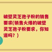 破壁灵芝孢子粉的销售要求(销售火爆的破壁灵芝孢子粉要求，你知道吗？)