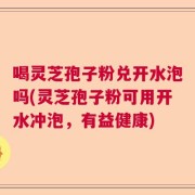 喝灵芝孢子粉兑开水泡吗(灵芝孢子粉可用开水冲泡，有益健康)