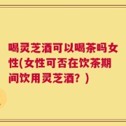 喝灵芝酒可以喝茶吗女性(女性可否在饮茶期间饮用灵芝酒？)