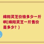 绵阳灵芝价格多少一斤啊(绵阳灵芝一斤售价是多少？)