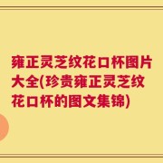 雍正灵芝纹花口杯图片大全(珍贵雍正灵芝纹花口杯的图文集锦)
