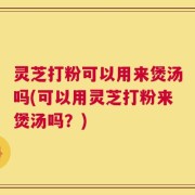 灵芝打粉可以用来煲汤吗(可以用灵芝打粉来煲汤吗？)