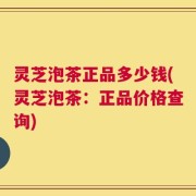灵芝泡茶正品多少钱(灵芝泡茶：正品价格查询)