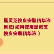 黑灵芝换皮安瓶精华液用法(如何使用黑灵芝换皮安瓶精华液 )