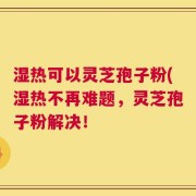 湿热可以灵芝孢子粉(湿热不再难题，灵芝孢子粉解决！