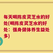 每天喝陈皮灵芝水的好处(喝陈皮灵芝水的好处：强身健体养生益处多)