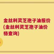 金丝利灵芝孢子油报价(金丝利灵芝孢子油价格查询)