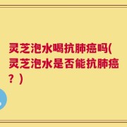 灵芝泡水喝抗肺癌吗(灵芝泡水是否能抗肺癌？)