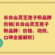长白山灵芝孢子粉品牌价格(长白山灵芝孢子粉品牌：价格、功效、口碑全面解析)