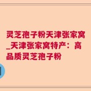 灵芝孢子粉天津张家窝_天津张家窝特产：高品质灵芝孢子粉