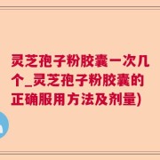 灵芝孢子粉胶囊一次几个_灵芝孢子粉胶囊的正确服用方法及剂量)