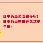 日本药局灵芝孢子粉(日本药局新推荐灵芝孢子粉)