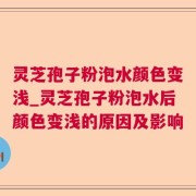 灵芝孢子粉泡水颜色变浅_灵芝孢子粉泡水后颜色变浅的原因及影响