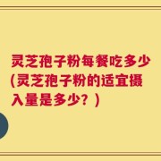 灵芝孢子粉每餐吃多少(灵芝孢子粉的适宜摄入量是多少？)