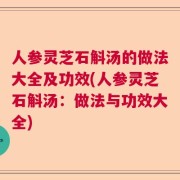 人参灵芝石斛汤的做法大全及功效(人参灵芝石斛汤：做法与功效大全)