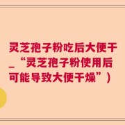 灵芝孢子粉吃后大便干_“灵芝孢子粉使用后可能导致大便干燥”)