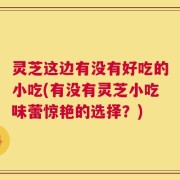 灵芝这边有没有好吃的小吃(有没有灵芝小吃味蕾惊艳的选择？)