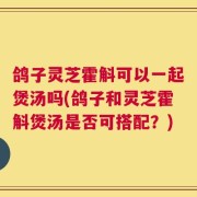 鸽子灵芝霍斛可以一起煲汤吗(鸽子和灵芝霍斛煲汤是否可搭配？)