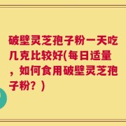 破壁灵芝孢子粉一天吃几克比较好(每日适量，如何食用破壁灵芝孢子粉？)