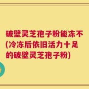 破壁灵芝孢子粉能冻不(冷冻后依旧活力十足的破壁灵芝孢子粉)