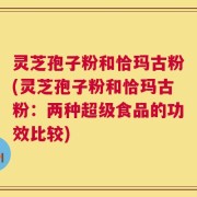 灵芝孢子粉和恰玛古粉(灵芝孢子粉和恰玛古粉：两种超级食品的功效比较)