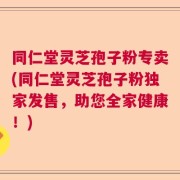 同仁堂灵芝孢子粉专卖(同仁堂灵芝孢子粉独家发售，助您全家健康！)