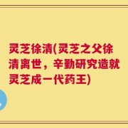 灵芝徐清(灵芝之父徐清离世，辛勤研究造就灵芝成一代药王)