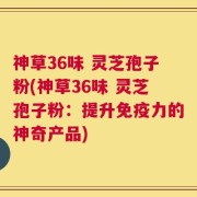 神草36味 灵芝孢子粉(神草36味 灵芝孢子粉：提升免疫力的神奇产品)