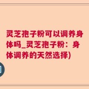 灵芝孢子粉可以调养身体吗_灵芝孢子粉：身体调养的天然选择)