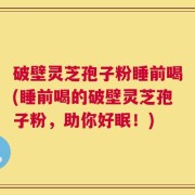 破壁灵芝孢子粉睡前喝(睡前喝的破壁灵芝孢子粉，助你好眠！)