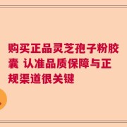 购买正品灵芝孢子粉胶囊 认准品质保障与正规渠道很关键